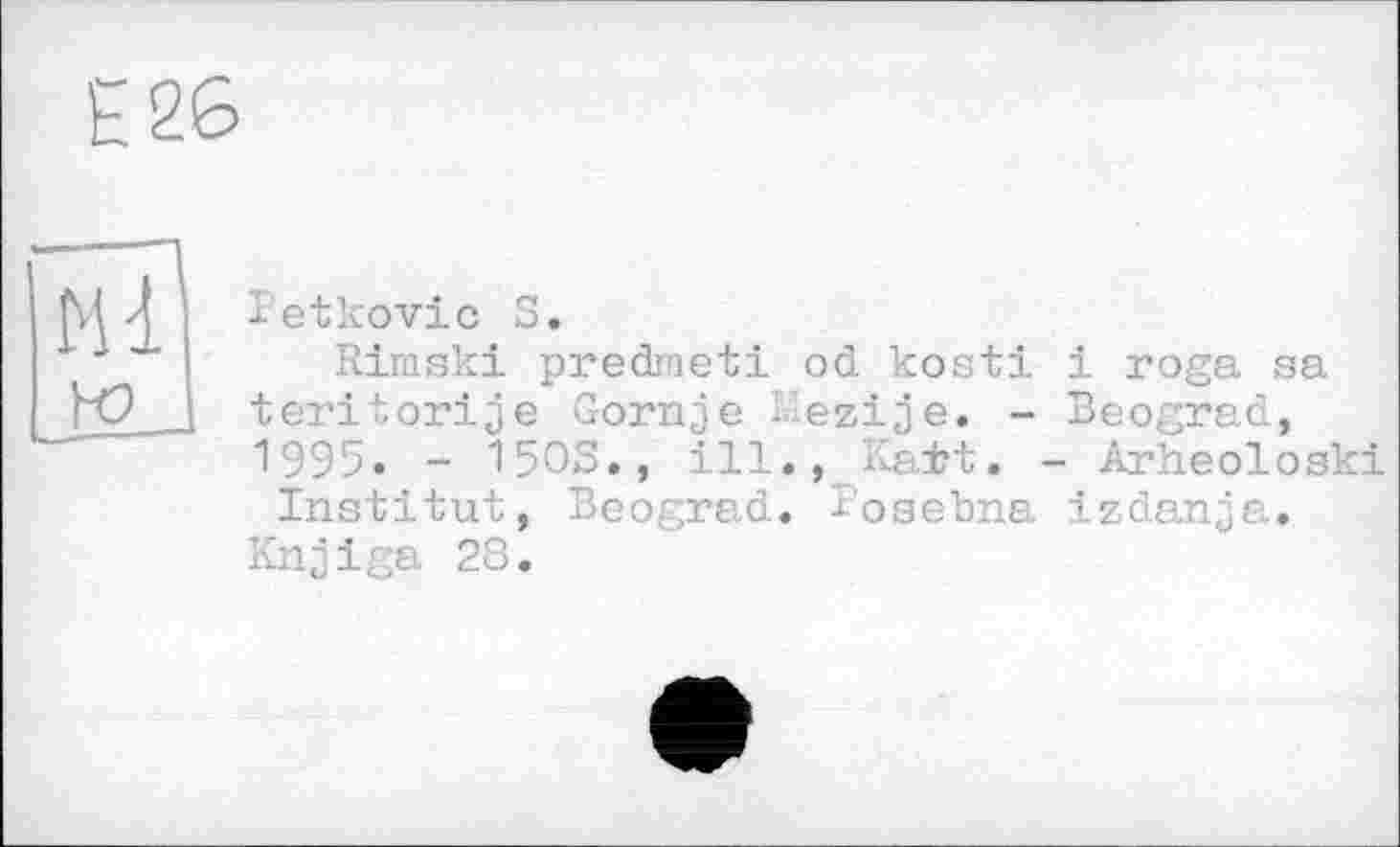 ﻿Е 26
Ml ю
l’etkovic S.
Rimski predmeti od kosti і roga sa teritorije Gornje Mezije. - Beograd, "1995. - 15ОЗ., ill., Ka±t. - Arheoloski Institut, Beograd. I’osebna izdanja.
Knjiga 28.